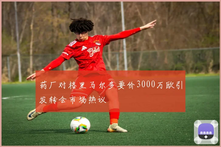 药厂对格里马尔多要价3000万欧引发转会市场热议