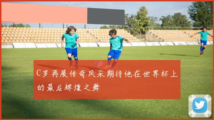 C罗再展传奇风采期待他在世界杯上的最后辉煌之舞