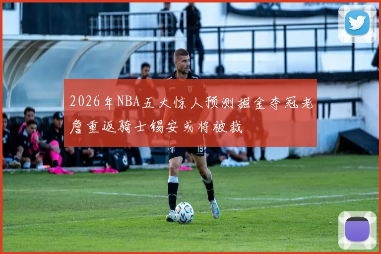 2026年NBA五大惊人预测掘金夺冠老詹重返骑士锡安或将被裁