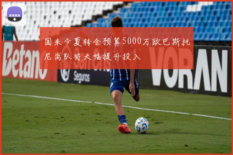 国米今夏转会预算5000万欧巴斯托尼离队将大幅提升投入