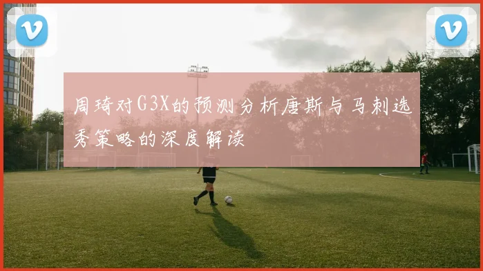 周琦对G3X的预测分析唐斯与马刺选秀策略的深度解读