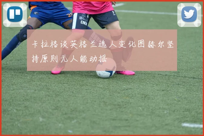 卡拉格谈英格兰选人变化图赫尔坚持原则无人能动摇