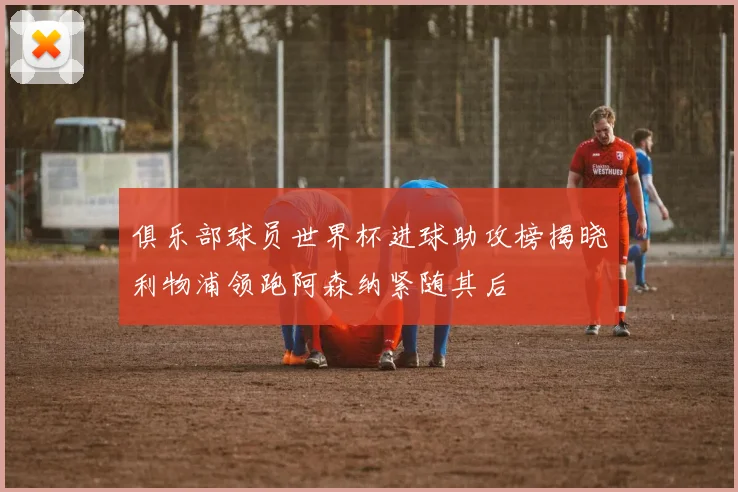 俱乐部球员世界杯进球助攻榜揭晓利物浦领跑阿森纳紧随其后