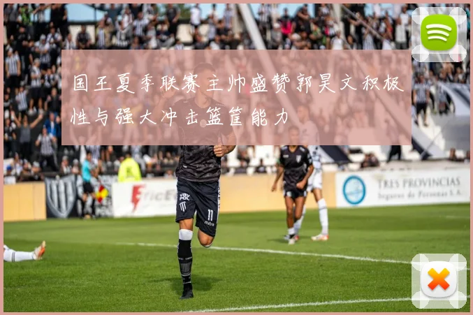 国王夏季联赛主帅盛赞郭昊文积极性与强大冲击篮筐能力